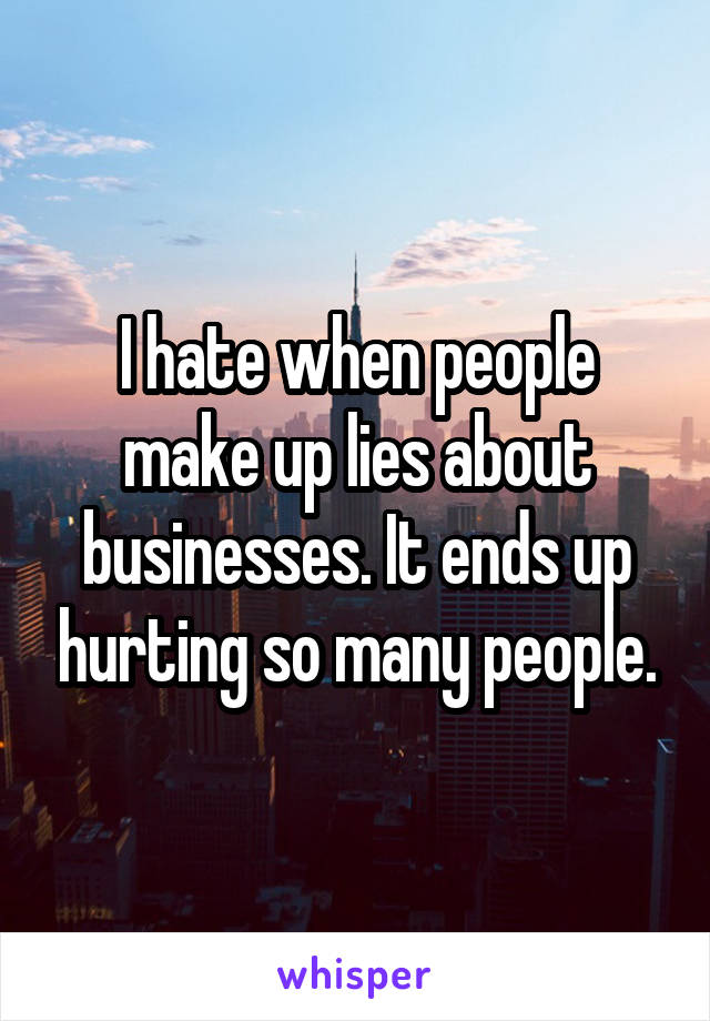 I hate when people make up lies about businesses. It ends up hurting so many people.