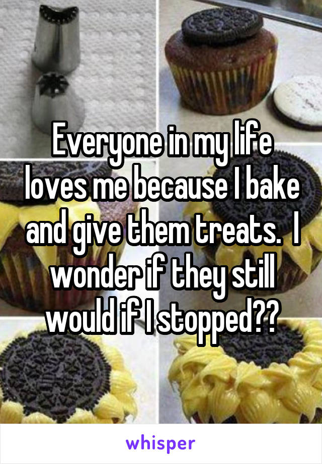 Everyone in my life loves me because I bake and give them treats.  I wonder if they still would if I stopped??