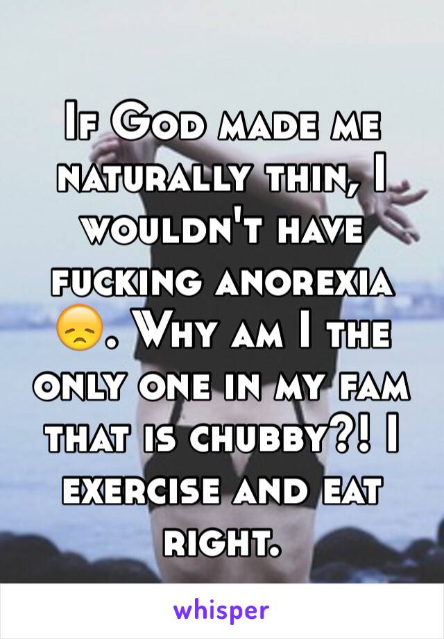 If God made me naturally thin, I wouldn't have fucking anorexia 😞. Why am I the only one in my fam that is chubby?! I exercise and eat right. 