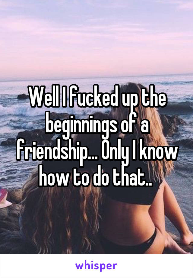 Well I fucked up the beginnings of a friendship... Only I know how to do that.. 