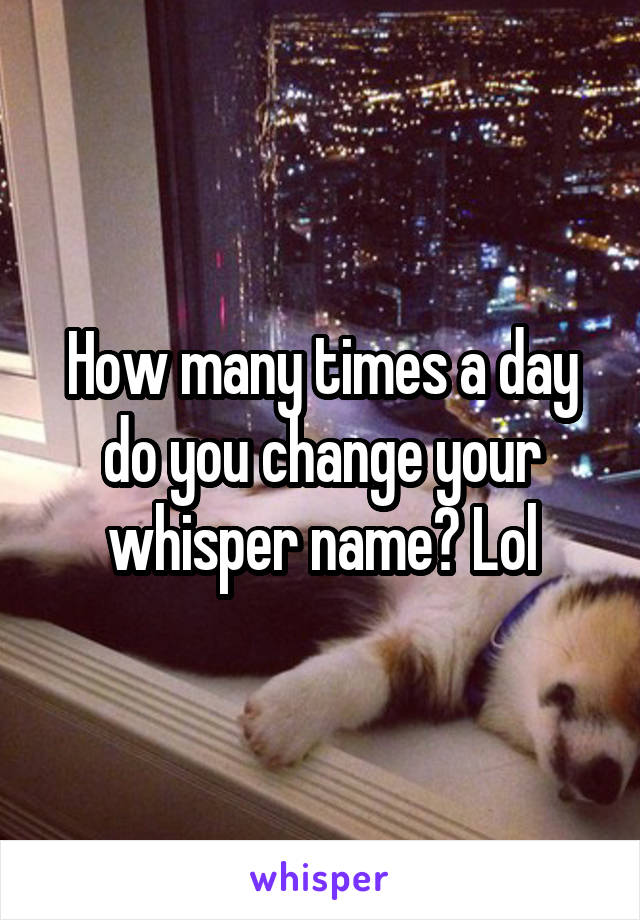 How many times a day do you change your whisper name? Lol