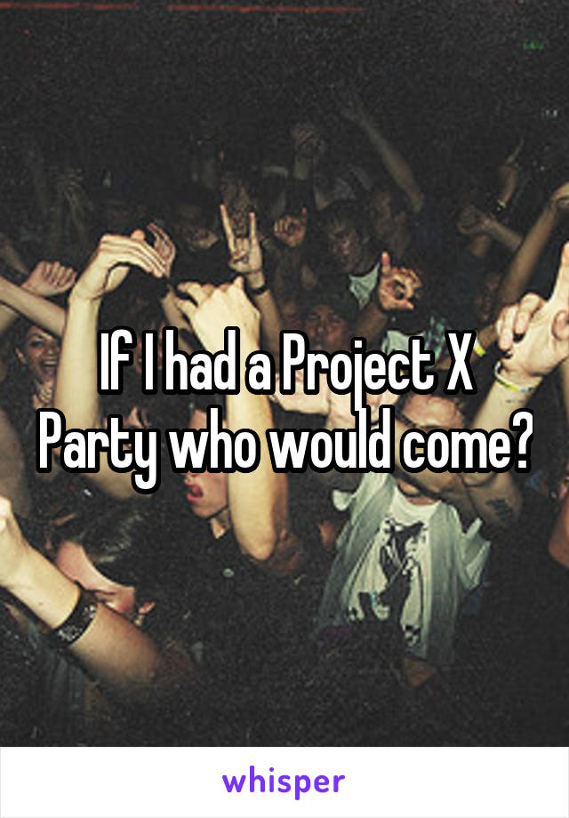 If I had a Project X Party who would come?