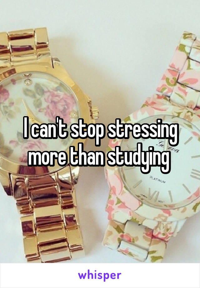 I can't stop stressing more than studying 