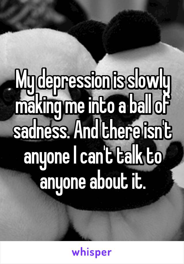 My depression is slowly making me into a ball of sadness. And there isn't anyone I can't talk to anyone about it.