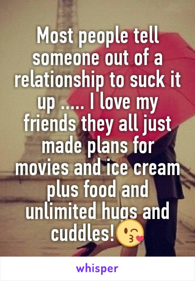 Most people tell someone out of a relationship to suck it up ..... I love my friends they all just made plans for movies and ice cream plus food and unlimited hugs and cuddles!😘