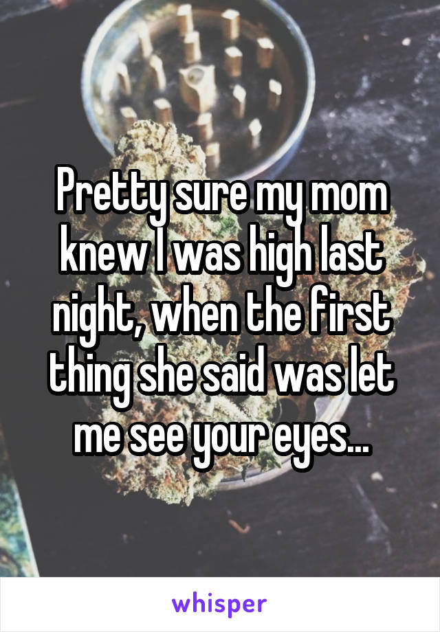 Pretty sure my mom knew I was high last night, when the first thing she said was let me see your eyes...