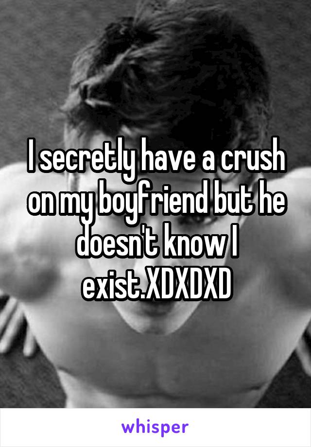 I secretly have a crush on my boyfriend but he doesn't know I exist.XDXDXD