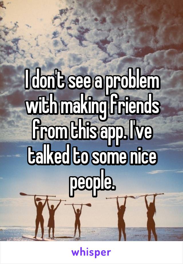 I don't see a problem with making friends from this app. I've talked to some nice people.