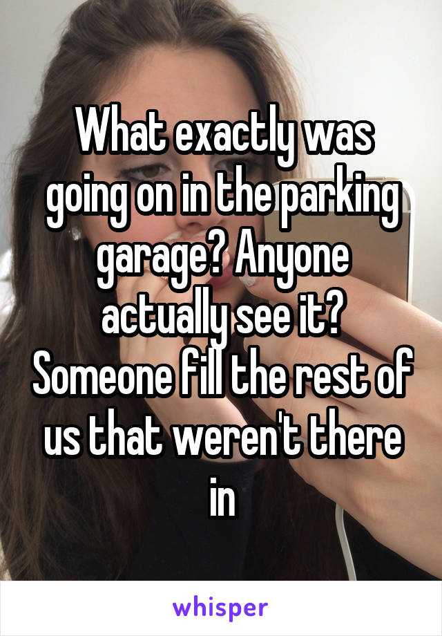 What exactly was going on in the parking garage? Anyone actually see it? Someone fill the rest of us that weren't there in