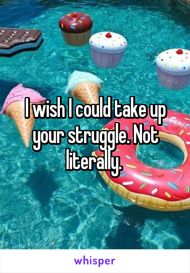 I wish I could take up your struggle. Not literally. 