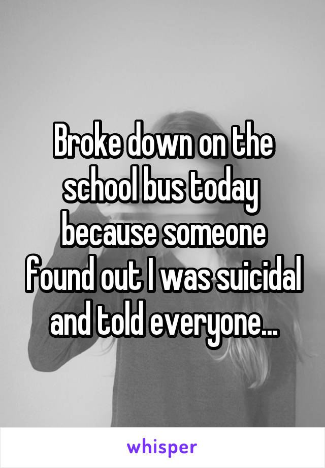 Broke down on the school bus today 
because someone found out I was suicidal and told everyone...