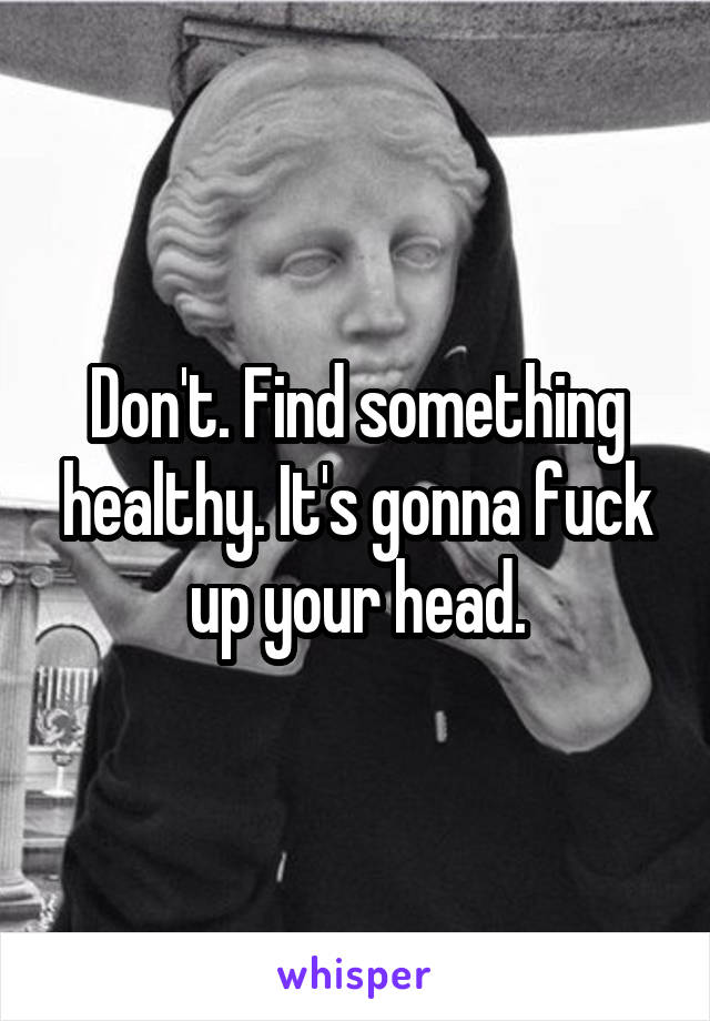 Don't. Find something healthy. It's gonna fuck up your head.