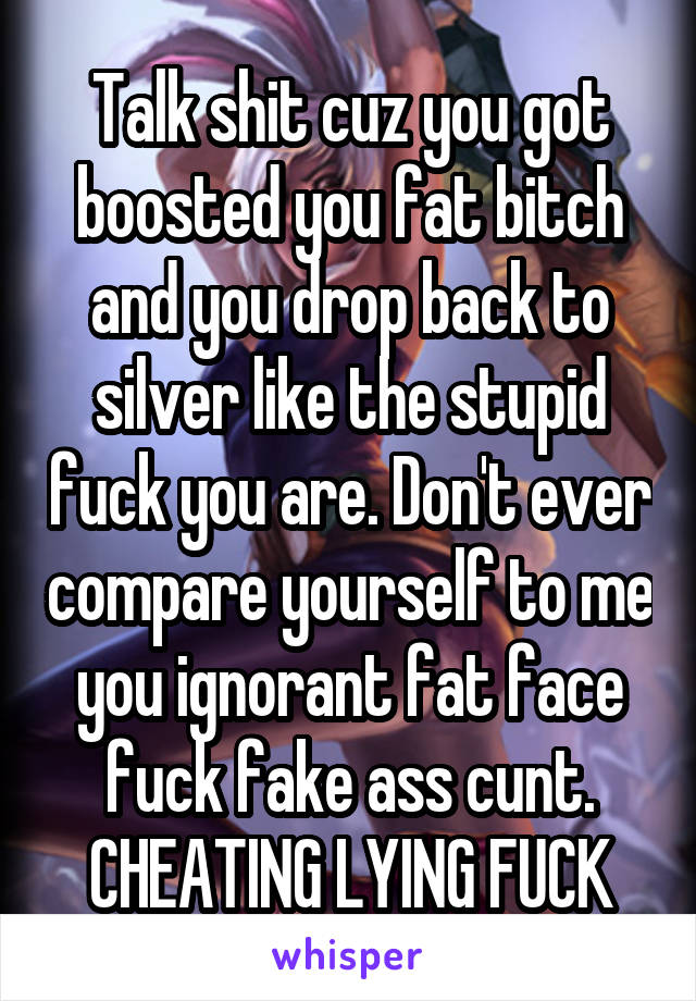 Talk shit cuz you got boosted you fat bitch and you drop back to silver like the stupid fuck you are. Don't ever compare yourself to me you ignorant fat face fuck fake ass cunt. CHEATING LYING FUCK