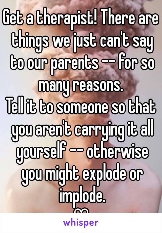 Get a therapist! There are things we just can't say to our parents -- for so many reasons. 
Tell it to someone so that you aren't carrying it all yourself -- otherwise you might explode or implode.
♡