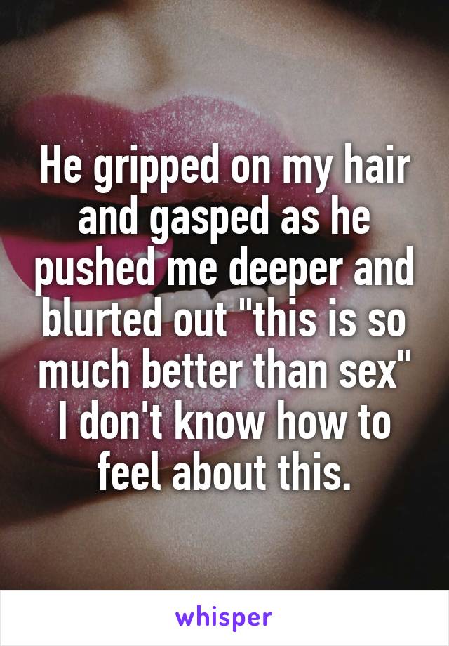 He gripped on my hair and gasped as he pushed me deeper and blurted out "this is so much better than sex"
I don't know how to feel about this.