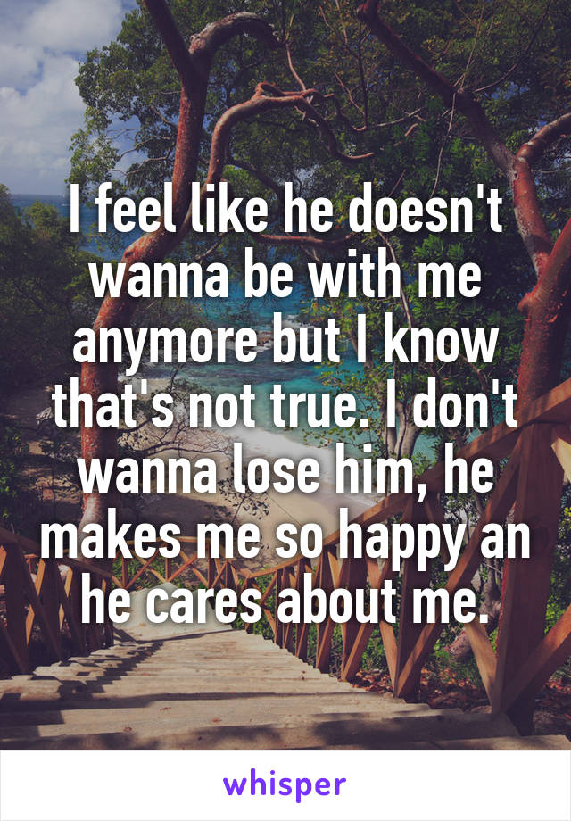 I feel like he doesn't wanna be with me anymore but I know that's not true. I don't wanna lose him, he makes me so happy an he cares about me.