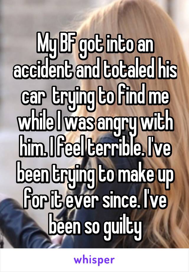 My BF got into an accident and totaled his car  trying to find me while I was angry with him. I feel terrible. I've been trying to make up for it ever since. I've been so guilty