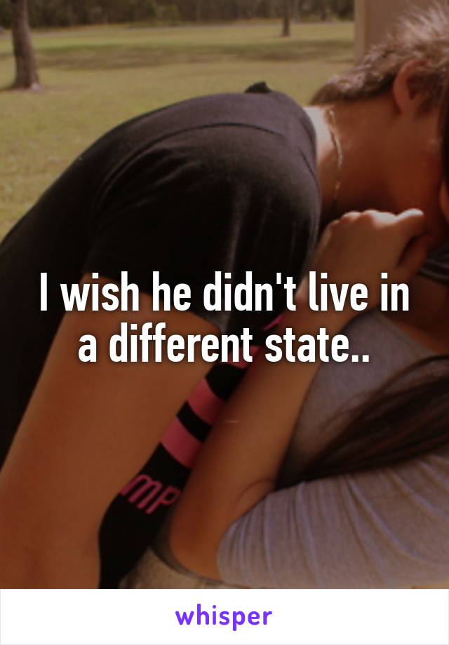 I wish he didn't live in a different state..