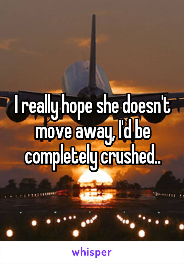 I really hope she doesn't move away, I'd be completely crushed..