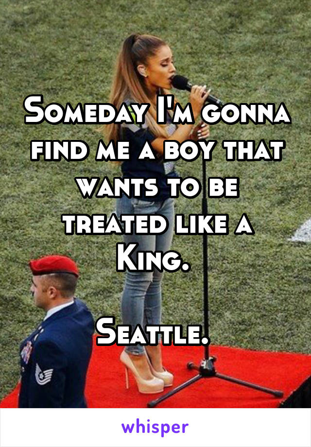 Someday I'm gonna find me a boy that wants to be treated like a King. 

Seattle. 