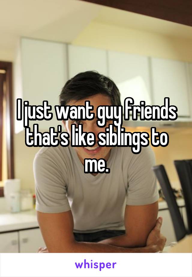 I just want guy friends that's like siblings to me.