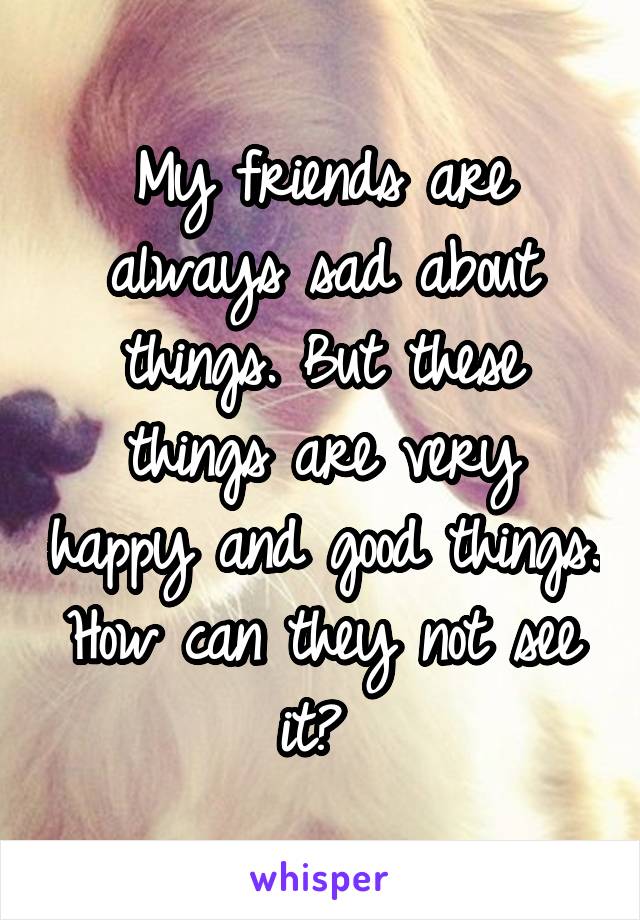 My friends are always sad about things. But these things are very happy and good things. How can they not see it? 