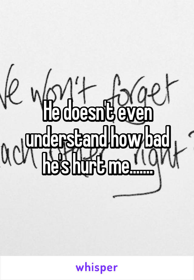 He doesn't even understand how bad he's hurt me.......