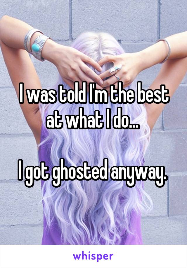 I was told I'm the best at what I do... 

I got ghosted anyway. 