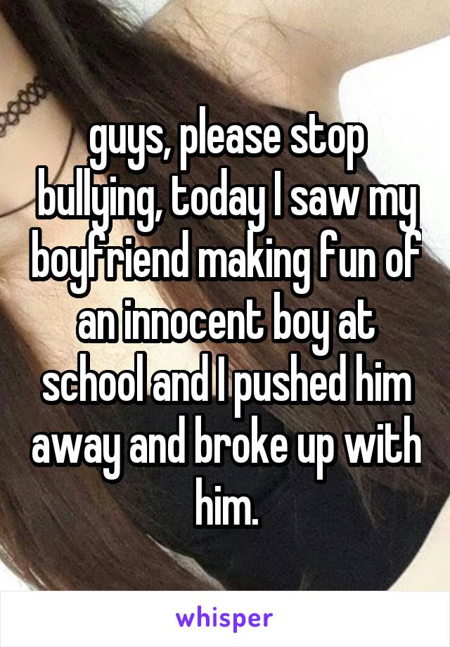 guys, please stop bullying, today I saw my boyfriend making fun of an innocent boy at school and I pushed him away and broke up with him.