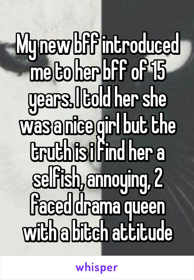 My new bff introduced me to her bff of 15 years. I told her she was a nice girl but the truth is i find her a selfish, annoying, 2 faced drama queen with a bitch attitude