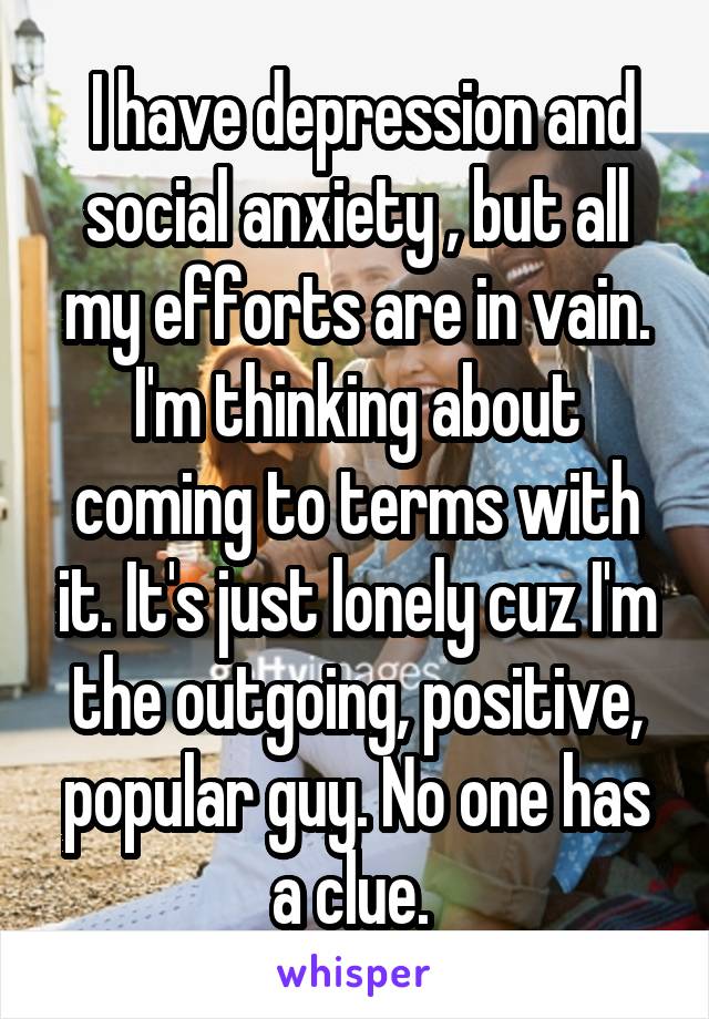  I have depression and social anxiety , but all my efforts are in vain. I'm thinking about coming to terms with it. It's just lonely cuz I'm the outgoing, positive, popular guy. No one has a clue. 