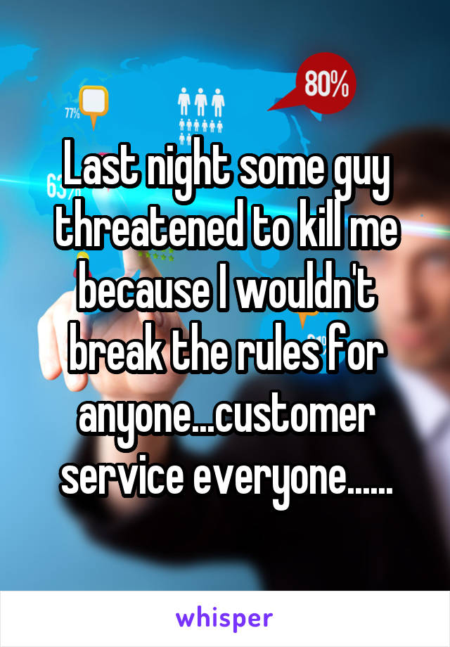 Last night some guy threatened to kill me because I wouldn't break the rules for anyone...customer service everyone......