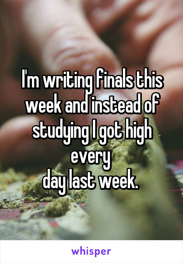 I'm writing finals this week and instead of studying I got high every 
day last week. 