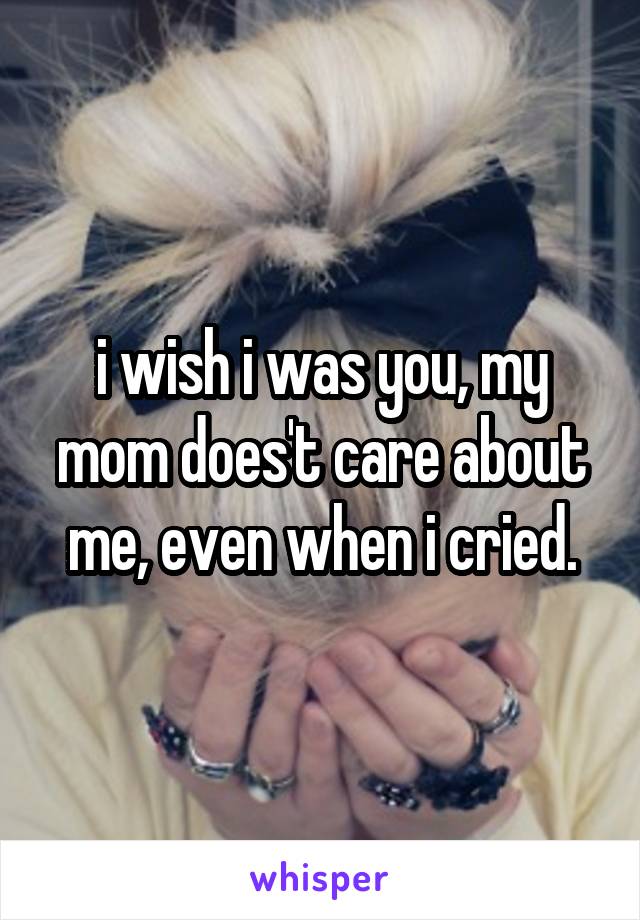 i wish i was you, my mom does't care about me, even when i cried.