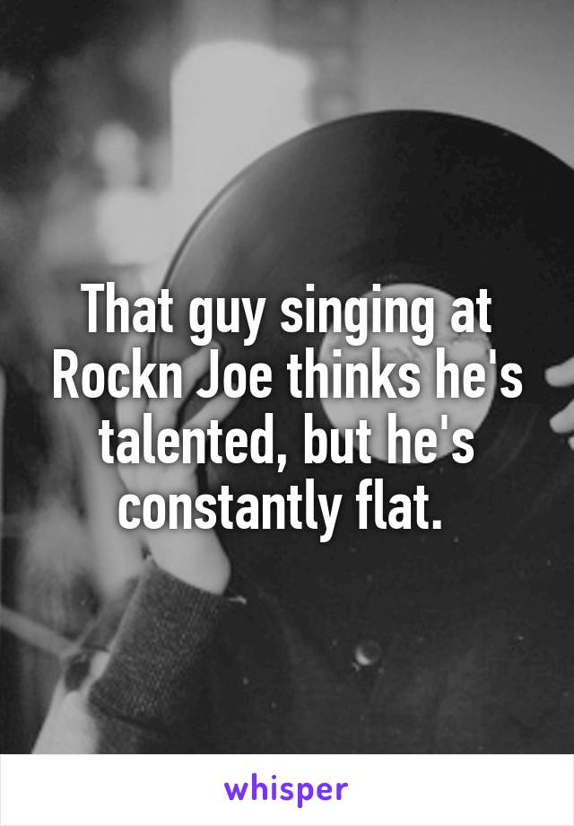 That guy singing at Rockn Joe thinks he's talented, but he's constantly flat. 