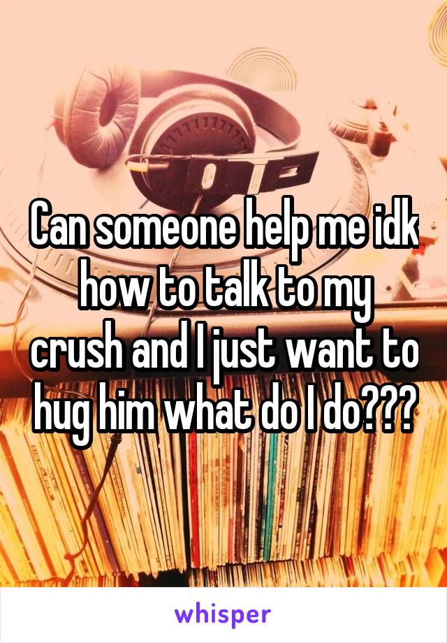 Can someone help me idk how to talk to my crush and I just want to hug him what do I do???