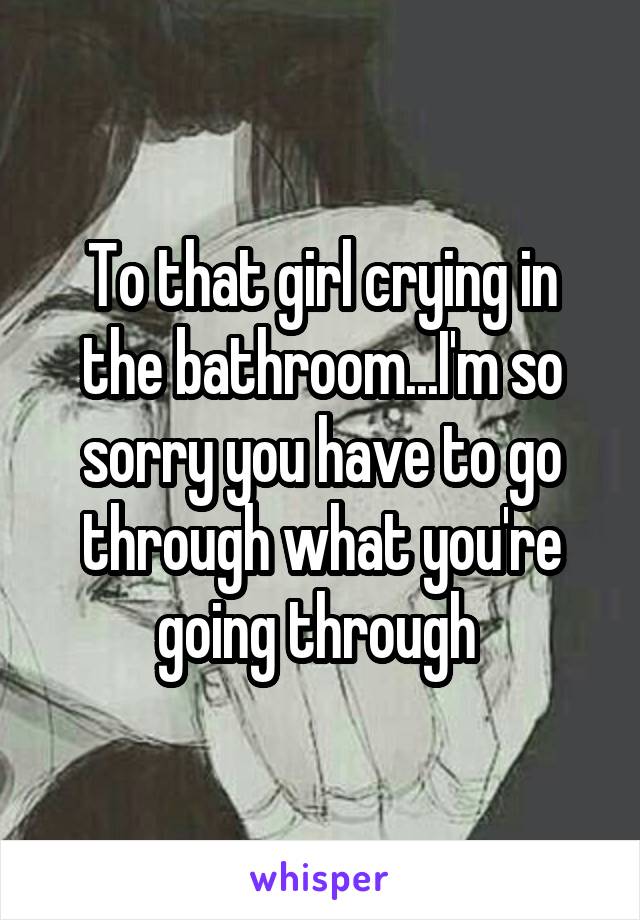 To that girl crying in the bathroom...I'm so sorry you have to go through what you're going through 