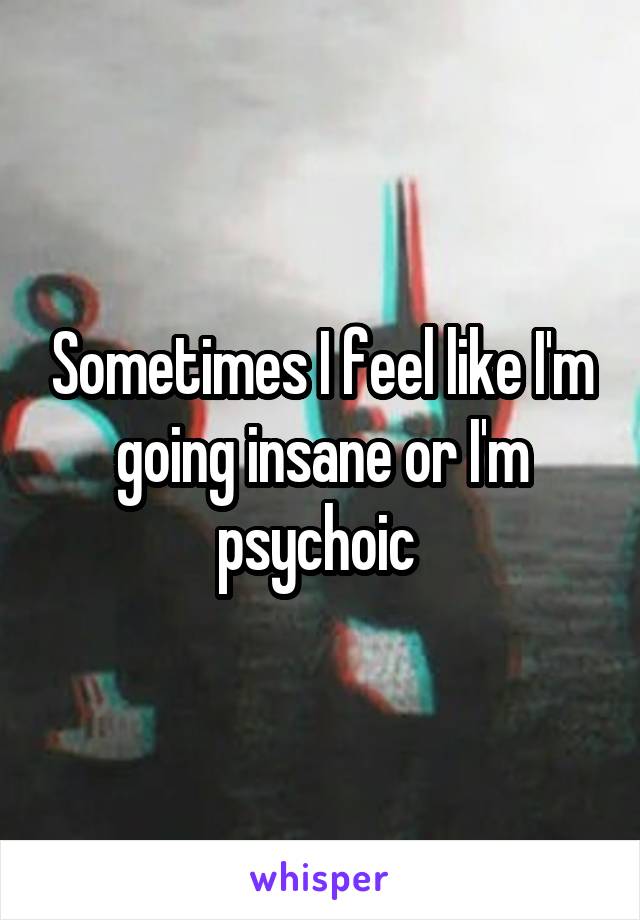 Sometimes I feel like I'm going insane or I'm psychoic 