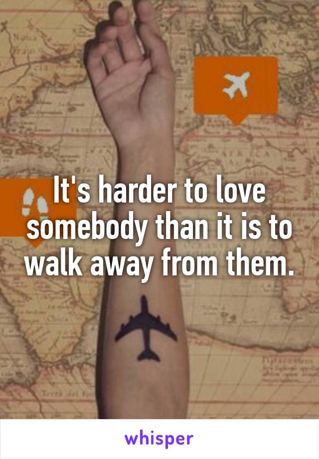 It's harder to love somebody than it is to walk away from them.