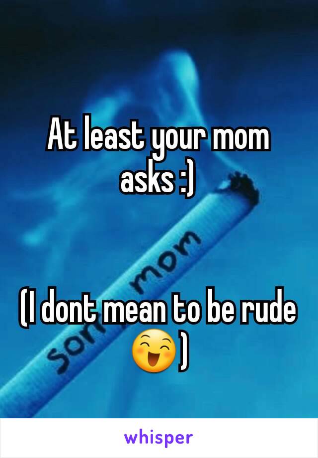 At least your mom asks :)


(I dont mean to be rude 😄)