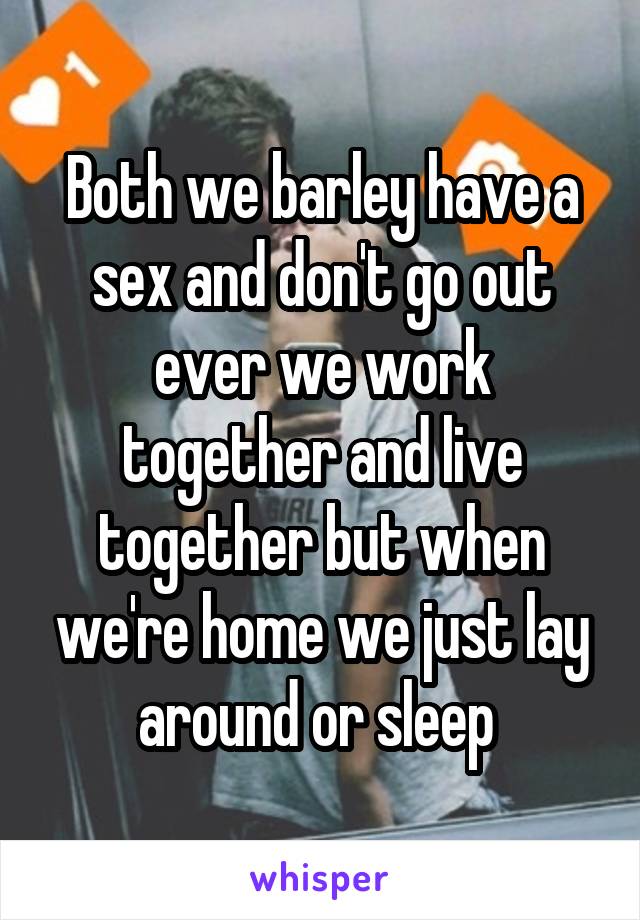 Both we barley have a sex and don't go out ever we work together and live together but when we're home we just lay around or sleep 