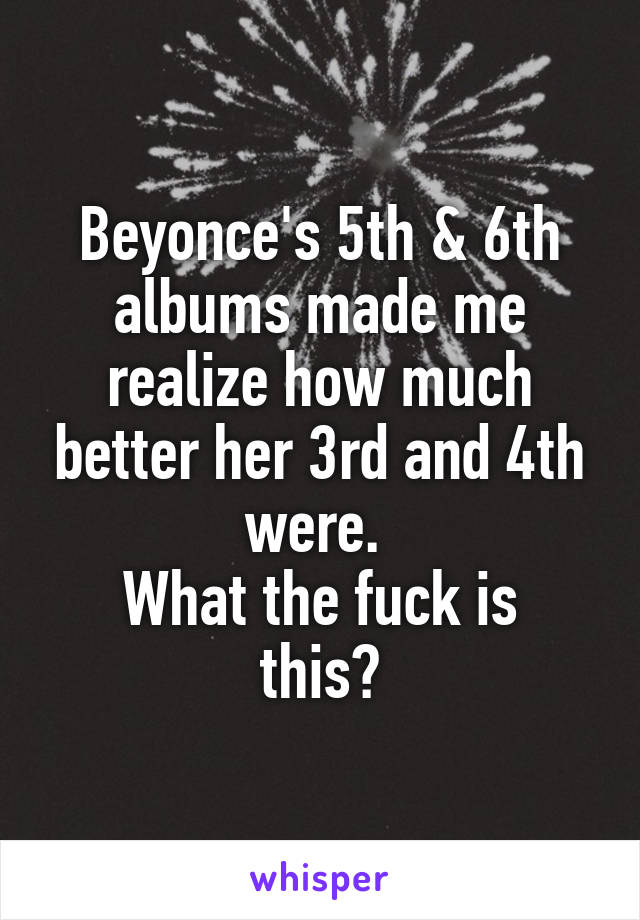 Beyonce's 5th & 6th albums made me realize how much better her 3rd and 4th were. 
What the fuck is this?