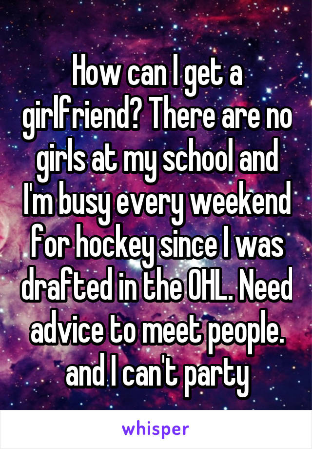 How can I get a girlfriend? There are no girls at my school and I'm busy every weekend for hockey since I was drafted in the OHL. Need advice to meet people. and I can't party