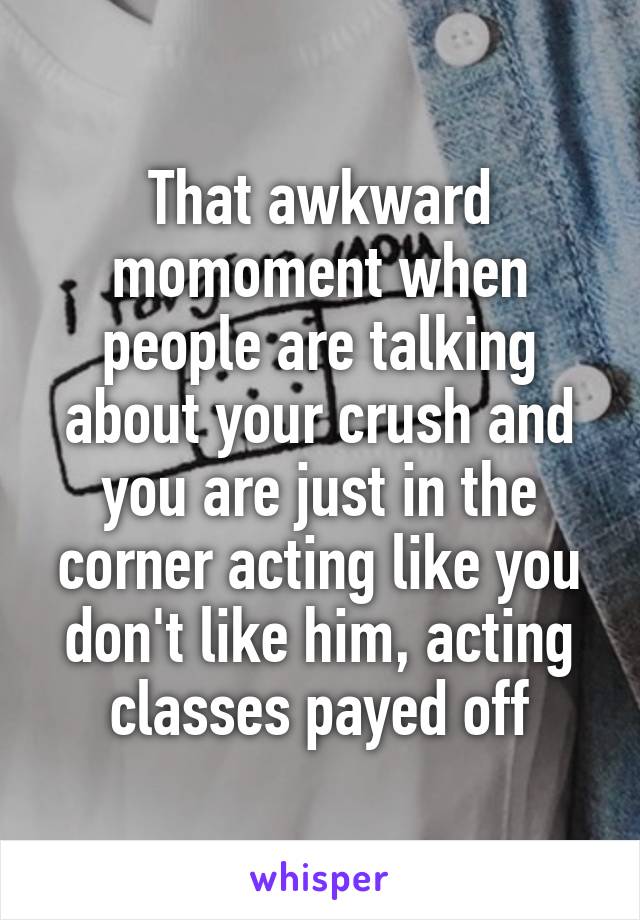 That awkward momoment when people are talking about your crush and you are just in the corner acting like you don't like him, acting classes payed off