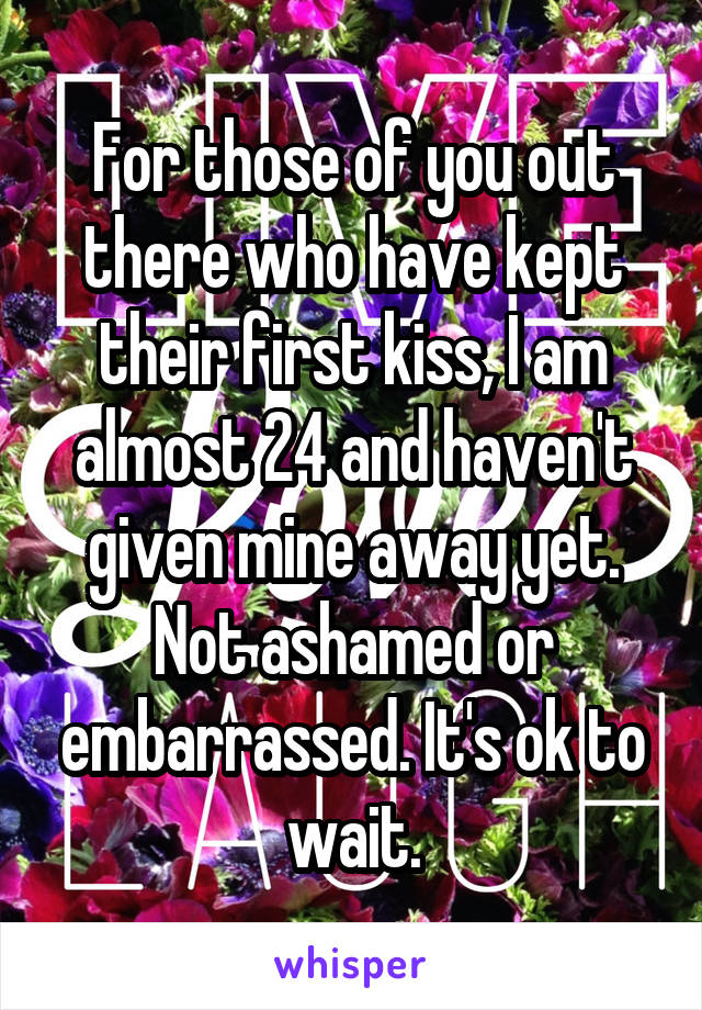 For those of you out there who have kept their first kiss, I am almost 24 and haven't given mine away yet. Not ashamed or embarrassed. It's ok to wait.