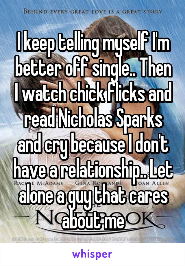 I keep telling myself I'm better off single.. Then I watch chick flicks and read Nicholas Sparks and cry because I don't have a relationship.. Let alone a guy that cares about me