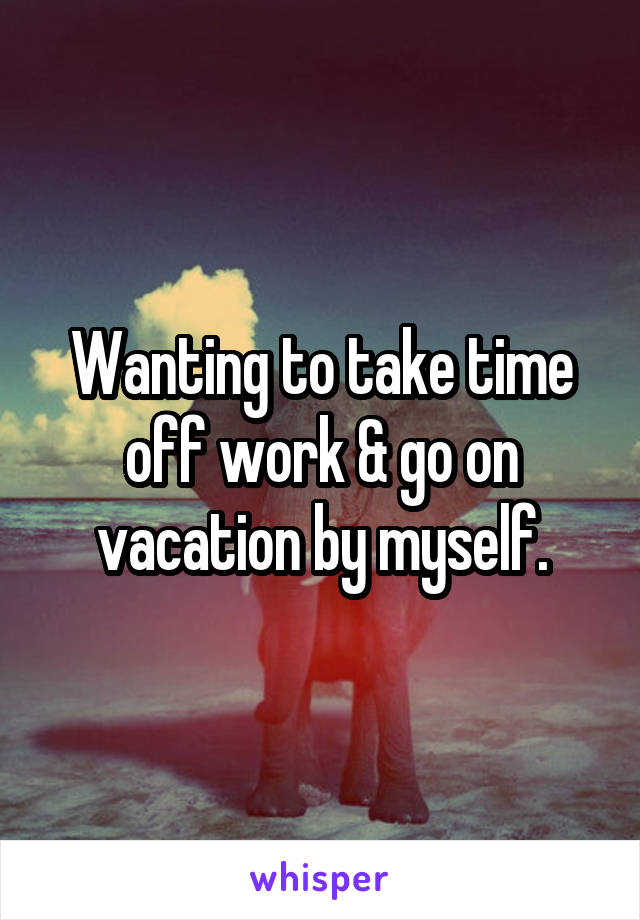 Wanting to take time off work & go on vacation by myself.