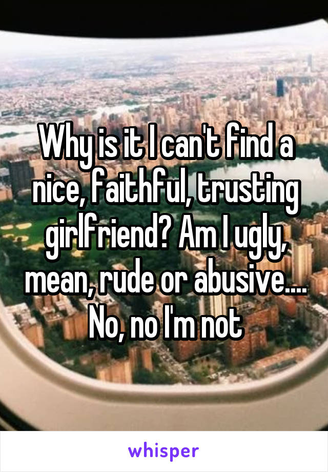 Why is it I can't find a nice, faithful, trusting girlfriend? Am I ugly, mean, rude or abusive.... No, no I'm not