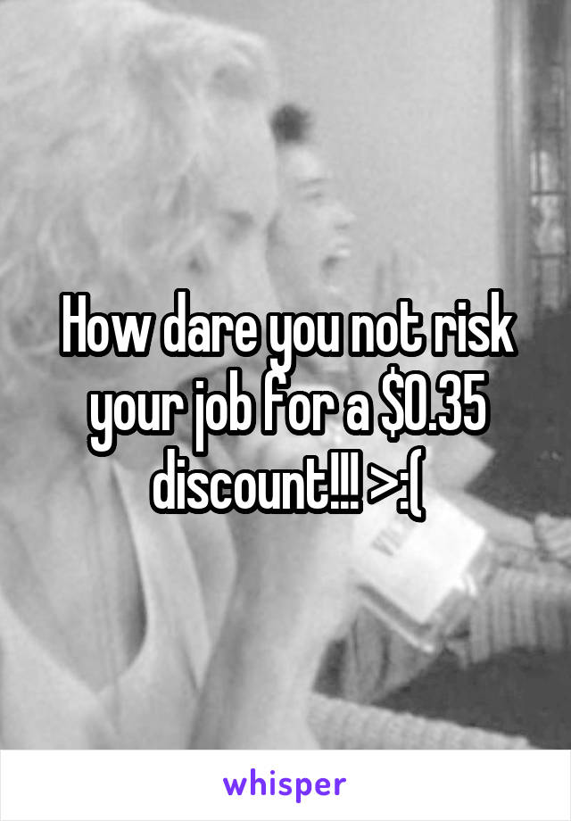 How dare you not risk your job for a $0.35 discount!!! >:(