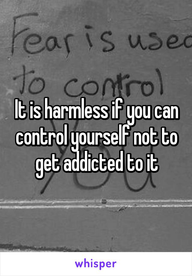 It is harmless if you can control yourself not to get addicted to it